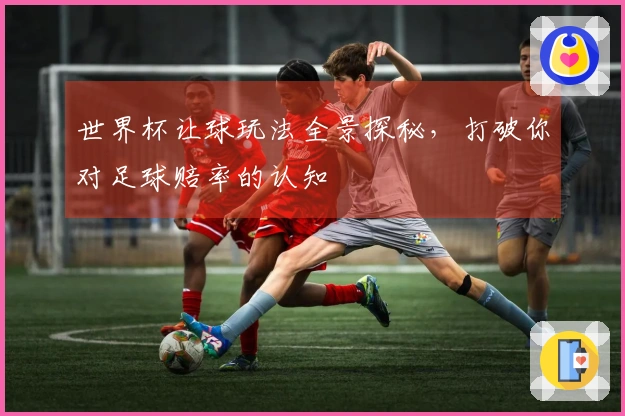 世界杯让球玩法全景探秘，打破你对足球赔率的认知